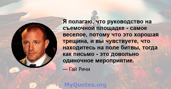 Я полагаю, что руководство на съемочной площадке - самое веселое, потому что это хорошая трещина, и вы чувствуете, что находитесь на поле битвы, тогда как письмо - это довольно одиночное мероприятие.