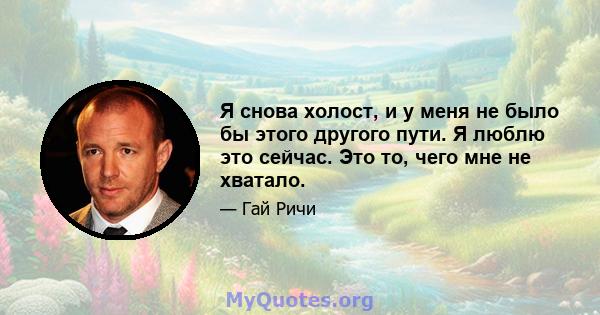 Я снова холост, и у меня не было бы этого другого пути. Я люблю это сейчас. Это то, чего мне не хватало.