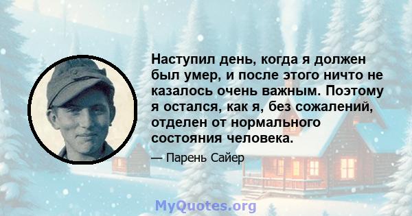 Наступил день, когда я должен был умер, и после этого ничто не казалось очень важным. Поэтому я остался, как я, без сожалений, отделен от нормального состояния человека.