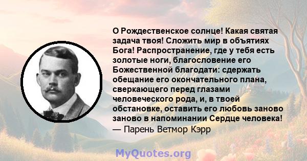 O Рождественское солнце! Какая святая задача твоя! Сложить мир в объятиях Бога! Распространение, где у тебя есть золотые ноги, благословение его Божественной благодати: сдержать обещание его окончательного плана,