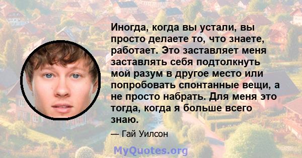 Иногда, когда вы устали, вы просто делаете то, что знаете, работает. Это заставляет меня заставлять себя подтолкнуть мой разум в другое место или попробовать спонтанные вещи, а не просто набрать. Для меня это тогда,