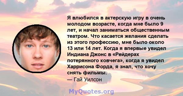 Я влюбился в актерскую игру в очень молодом возрасте, когда мне было 9 лет, и начал заниматься общественным театром. Что касается желания сделать из этого профессию, мне было около 13 или 14 лет. Когда я впервые увидел