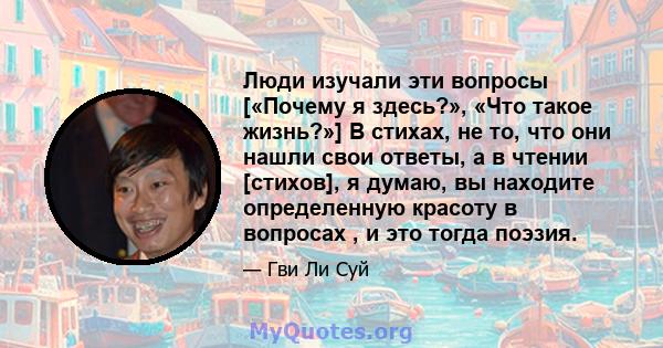 Люди изучали эти вопросы [«Почему я здесь?», «Что такое жизнь?»] В стихах, не то, что они нашли свои ответы, а в чтении [стихов], я думаю, вы находите определенную красоту в вопросах , и это тогда поэзия.