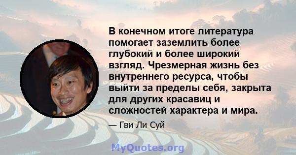 В конечном итоге литература помогает заземлить более глубокий и более широкий взгляд. Чрезмерная жизнь без внутреннего ресурса, чтобы выйти за пределы себя, закрыта для других красавиц и сложностей характера и мира.