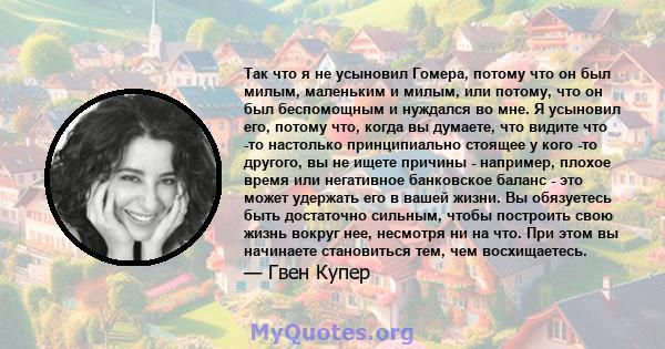 Так что я не усыновил Гомера, потому что он был милым, маленьким и милым, или потому, что он был беспомощным и нуждался во мне. Я усыновил его, потому что, когда вы думаете, что видите что -то настолько принципиально