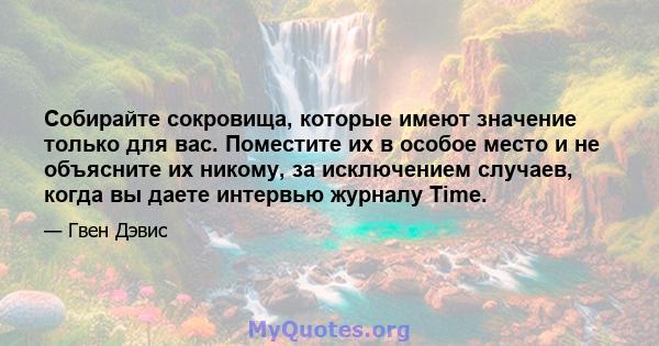 Собирайте сокровища, которые имеют значение только для вас. Поместите их в особое место и не объясните их никому, за исключением случаев, когда вы даете интервью журналу Time.