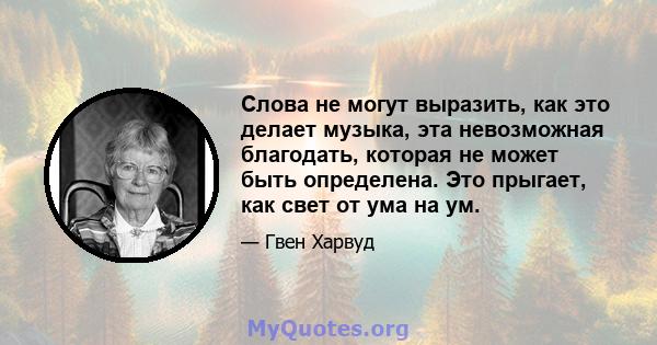 Слова не могут выразить, как это делает музыка, эта невозможная благодать, которая не может быть определена. Это прыгает, как свет от ума на ум.