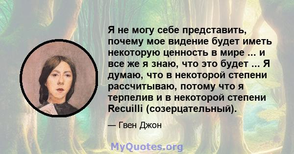 Я не могу себе представить, почему мое видение будет иметь некоторую ценность в мире ... и все же я знаю, что это будет ... Я думаю, что в некоторой степени рассчитываю, потому что я терпелив и в некоторой степени