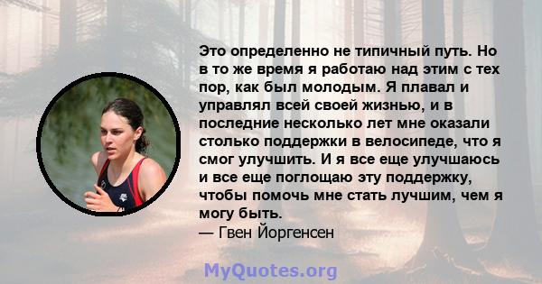 Это определенно не типичный путь. Но в то же время я работаю над этим с тех пор, как был молодым. Я плавал и управлял всей своей жизнью, и в последние несколько лет мне оказали столько поддержки в велосипеде, что я смог 