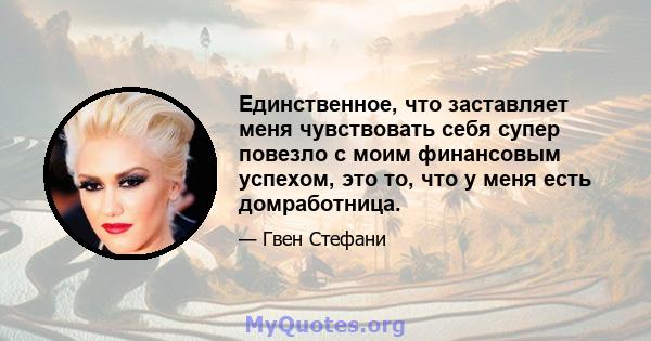 Единственное, что заставляет меня чувствовать себя супер повезло с моим финансовым успехом, это то, что у меня есть домработница.