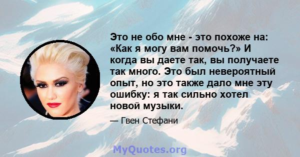 Это не обо мне - это похоже на: «Как я могу вам помочь?» И когда вы даете так, вы получаете так много. Это был невероятный опыт, но это также дало мне эту ошибку: я так сильно хотел новой музыки.