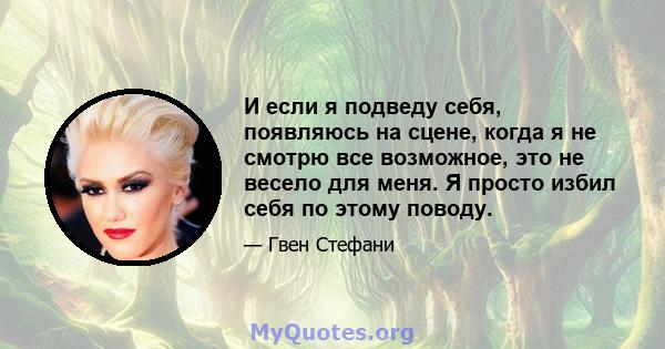 И если я подведу себя, появляюсь на сцене, когда я не смотрю все возможное, это не весело для меня. Я просто избил себя по этому поводу.