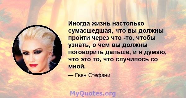 Иногда жизнь настолько сумасшедшая, что вы должны пройти через что -то, чтобы узнать, о чем вы должны поговорить дальше, и я думаю, что это то, что случилось со мной.