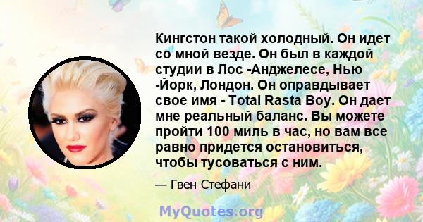 Кингстон такой холодный. Он идет со мной везде. Он был в каждой студии в Лос -Анджелесе, Нью -Йорк, Лондон. Он оправдывает свое имя - Total Rasta Boy. Он дает мне реальный баланс. Вы можете пройти 100 миль в час, но вам 