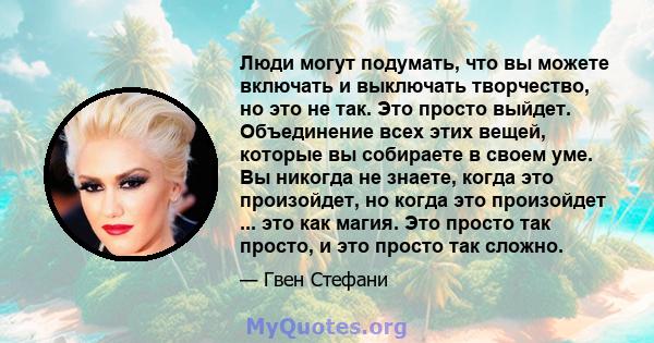 Люди могут подумать, что вы можете включать и выключать творчество, но это не так. Это просто выйдет. Объединение всех этих вещей, которые вы собираете в своем уме. Вы никогда не знаете, когда это произойдет, но когда