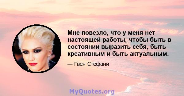 Мне повезло, что у меня нет настоящей работы, чтобы быть в состоянии выразить себя, быть креативным и быть актуальным.