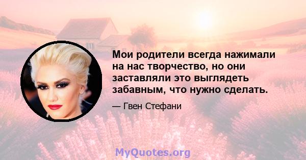 Мои родители всегда нажимали на нас творчество, но они заставляли это выглядеть забавным, что нужно сделать.