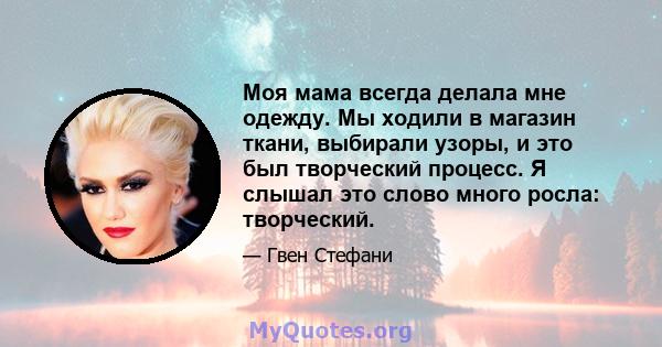 Моя мама всегда делала мне одежду. Мы ходили в магазин ткани, выбирали узоры, и это был творческий процесс. Я слышал это слово много росла: творческий.