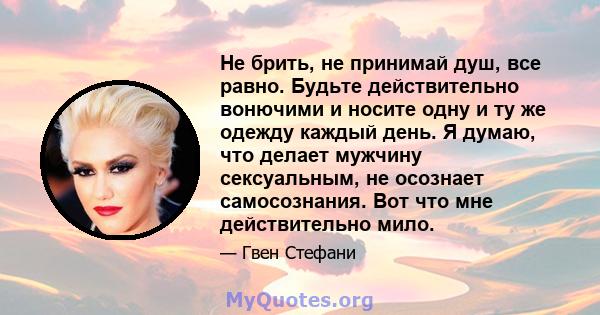 Не брить, не принимай душ, все равно. Будьте действительно вонючими и носите одну и ту же одежду каждый день. Я думаю, что делает мужчину сексуальным, не осознает самосознания. Вот что мне действительно мило.