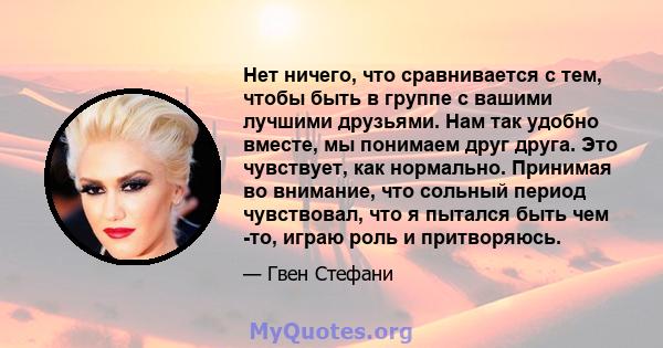 Нет ничего, что сравнивается с тем, чтобы быть в группе с вашими лучшими друзьями. Нам так удобно вместе, мы понимаем друг друга. Это чувствует, как нормально. Принимая во внимание, что сольный период чувствовал, что я