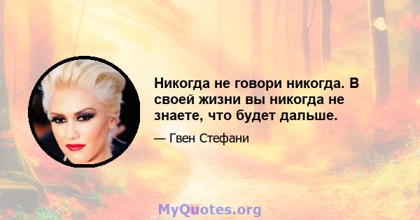 Никогда не говори никогда. В своей жизни вы никогда не знаете, что будет дальше.