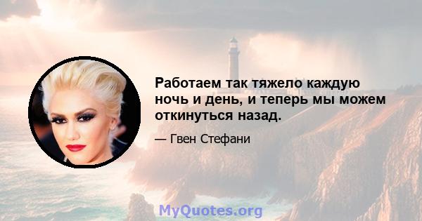 Работаем так тяжело каждую ночь и день, и теперь мы можем откинуться назад.