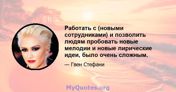 Работать с (новыми сотрудниками) и позволить людям пробовать новые мелодии и новые лирические идеи, было очень сложным.