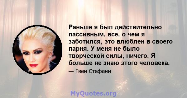 Раньше я был действительно пассивным, все, о чем я заботился, это влюблен в своего парня. У меня не было творческой силы, ничего. Я больше не знаю этого человека.