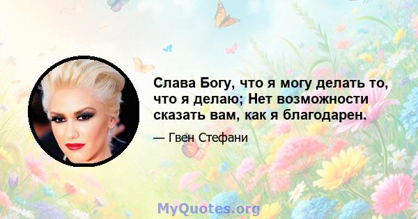 Слава Богу, что я могу делать то, что я делаю; Нет возможности сказать вам, как я благодарен.