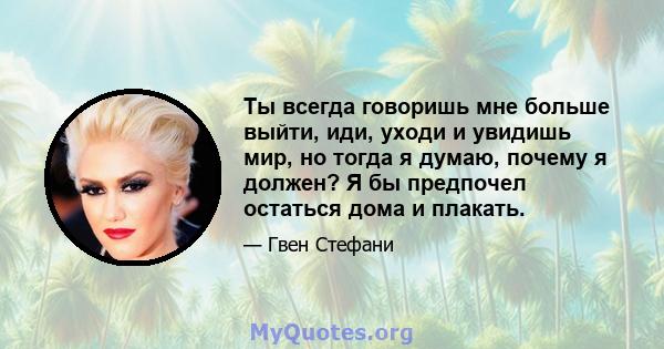 Ты всегда говоришь мне больше выйти, иди, уходи и увидишь мир, но тогда я думаю, почему я должен? Я бы предпочел остаться дома и плакать.