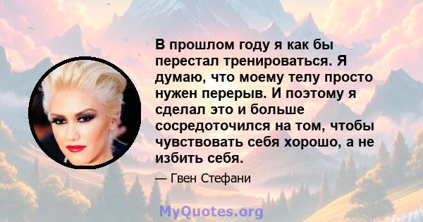 В прошлом году я как бы перестал тренироваться. Я думаю, что моему телу просто нужен перерыв. И поэтому я сделал это и больше сосредоточился на том, чтобы чувствовать себя хорошо, а не избить себя.