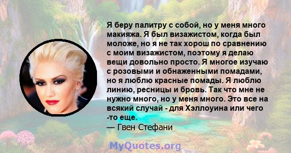 Я беру палитру с собой, но у меня много макияжа. Я был визажистом, когда был моложе, но я не так хорош по сравнению с моим визажистом, поэтому я делаю вещи довольно просто. Я многое изучаю с розовыми и обнаженными