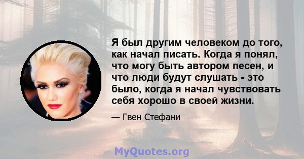 Я был другим человеком до того, как начал писать. Когда я понял, что могу быть автором песен, и что люди будут слушать - это было, когда я начал чувствовать себя хорошо в своей жизни.