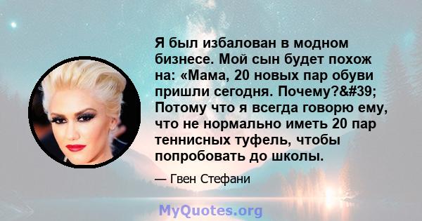 Я был избалован в модном бизнесе. Мой сын будет похож на: «Мама, 20 новых пар обуви пришли сегодня. Почему?' Потому что я всегда говорю ему, что не нормально иметь 20 пар теннисных туфель, чтобы попробовать до школы.