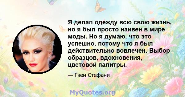 Я делал одежду всю свою жизнь, но я был просто наивен в мире моды. Но я думаю, что это успешно, потому что я был действительно вовлечен. Выбор образцов, вдохновения, цветовой палитры.