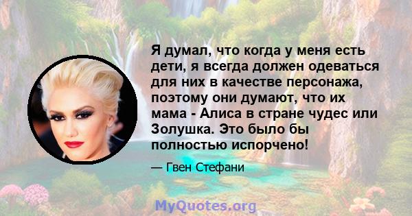 Я думал, что когда у меня есть дети, я всегда должен одеваться для них в качестве персонажа, поэтому они думают, что их мама - Алиса в стране чудес или Золушка. Это было бы полностью испорчено!