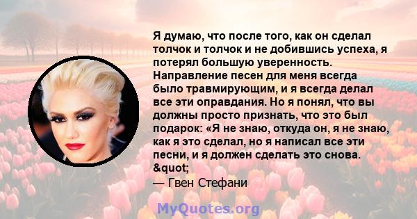 Я думаю, что после того, как он сделал толчок и толчок и не добившись успеха, я потерял большую уверенность. Направление песен для меня всегда было травмирующим, и я всегда делал все эти оправдания. Но я понял, что вы