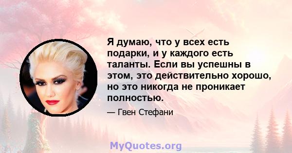 Я думаю, что у всех есть подарки, и у каждого есть таланты. Если вы успешны в этом, это действительно хорошо, но это никогда не проникает полностью.