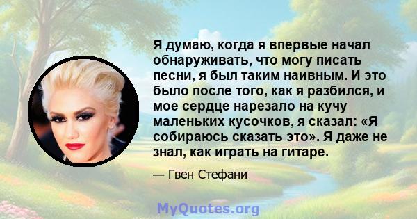 Я думаю, когда я впервые начал обнаруживать, что могу писать песни, я был таким наивным. И это было после того, как я разбился, и мое сердце нарезало на кучу маленьких кусочков, я сказал: «Я собираюсь сказать это». Я