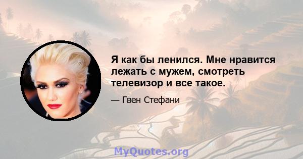 Я как бы ленился. Мне нравится лежать с мужем, смотреть телевизор и все такое.