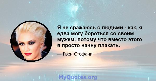 Я не сражаюсь с людьми - как, я едва могу бороться со своим мужем, потому что вместо этого я просто начну плакать.