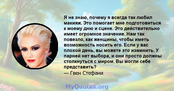 Я не знаю, почему я всегда так любил макияж. Это помогает мне подготовиться к моему дню и сцене. Это действительно имеет огромное значение. Нам так повезло, как женщины, чтобы иметь возможность носить его. Если у вас