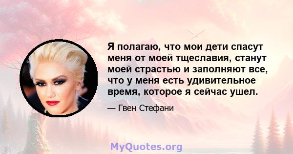 Я полагаю, что мои дети спасут меня от моей тщеславия, станут моей страстью и заполняют все, что у меня есть удивительное время, которое я сейчас ушел.