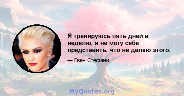 Я тренируюсь пять дней в неделю, я не могу себе представить, что не делаю этого.