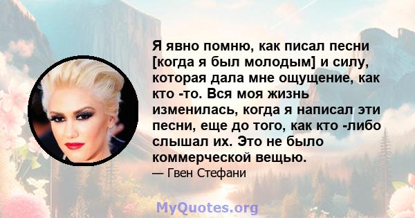 Я явно помню, как писал песни [когда я был молодым] и силу, которая дала мне ощущение, как кто -то. Вся моя жизнь изменилась, когда я написал эти песни, еще до того, как кто -либо слышал их. Это не было коммерческой