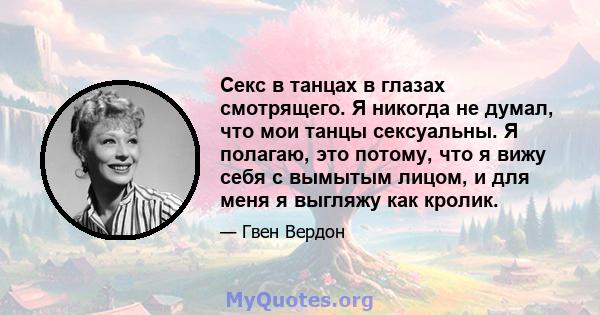 Секс в танцах в глазах смотрящего. Я никогда не думал, что мои танцы сексуальны. Я полагаю, это потому, что я вижу себя с вымытым лицом, и для меня я выгляжу как кролик.