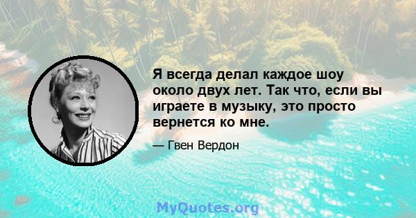 Я всегда делал каждое шоу около двух лет. Так что, если вы играете в музыку, это просто вернется ко мне.