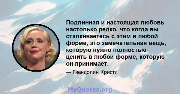 Подлинная и настоящая любовь настолько редко, что когда вы сталкиваетесь с этим в любой форме, это замечательная вещь, которую нужно полностью ценить в любой форме, которую он принимает.