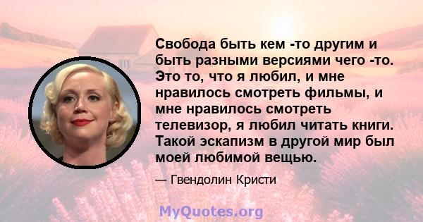 Свобода быть кем -то другим и быть разными версиями чего -то. Это то, что я любил, и мне нравилось смотреть фильмы, и мне нравилось смотреть телевизор, я любил читать книги. Такой эскапизм в другой мир был моей любимой