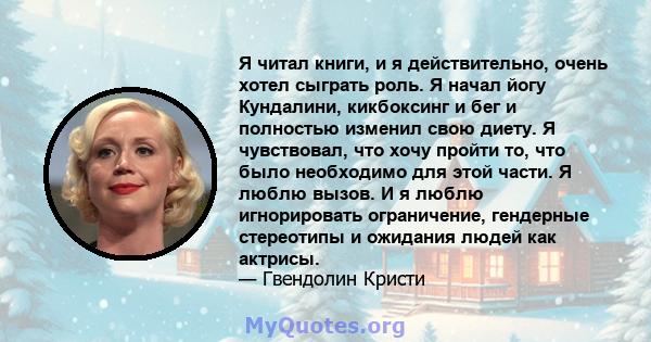 Я читал книги, и я действительно, очень хотел сыграть роль. Я начал йогу Кундалини, кикбоксинг и бег и полностью изменил свою диету. Я чувствовал, что хочу пройти то, что было необходимо для этой части. Я люблю вызов. И 